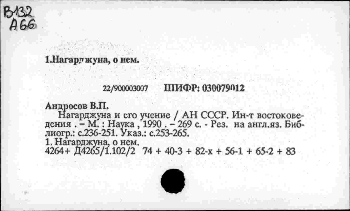 ﻿1.Нагарджуна, о нем,
22/900003007 ШИФР: 030079012
Андросов ВЛ.
Нагарджуна и его учение / АН СССР. Ин-т востоковедения . - М.: Наука , 1990 . - 269 с. - Рез. на англ.яз. Биб-лиогр.: с.236-251. Указ.: с.253-265.
1. Нагарджуна, о нем.
4264+ Д4265/1.102/2 74 + 40-3 + 82-х + 56-1 + 65-2 + 83